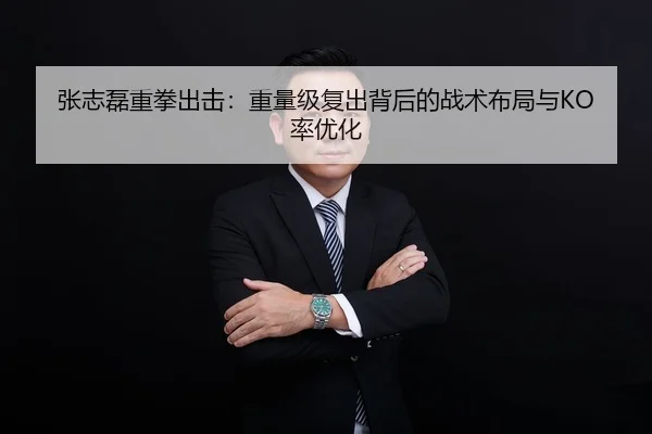 张志磊重拳出击：重量级复出背后的战术布局与KO率优化