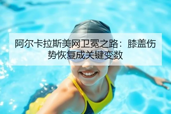 阿尔卡拉斯美网卫冕之路：膝盖伤势恢复成关键变数