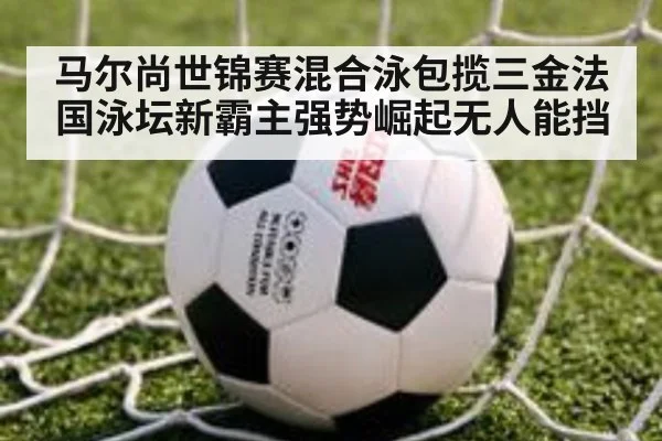 马尔尚世锦赛混合泳包揽三金法国泳坛新霸主强势崛起无人能挡