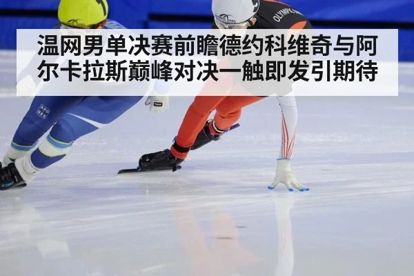 温网男单决赛前瞻德约科维奇与阿尔卡拉斯巅峰对决一触即发引期待